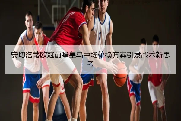 安切洛蒂欧冠前瞻皇马中场轮换方案引发战术新思考