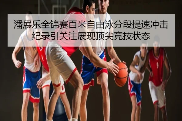 潘展乐全锦赛百米自由泳分段提速冲击纪录引关注展现顶尖竞技状态