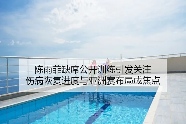 陈雨菲缺席公开训练引发关注 伤病恢复进度与亚洲赛布局成焦点
