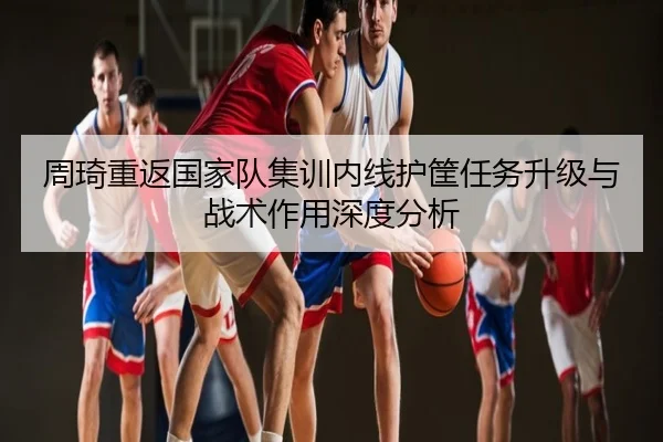 周琦重返国家队集训内线护筐任务升级与战术作用深度分析