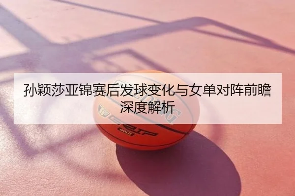 孙颖莎亚锦赛后发球变化与女单对阵前瞻深度解析